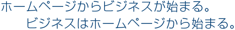 ホームページからビジネスが始まる。ビジネスはホームページから始まる。